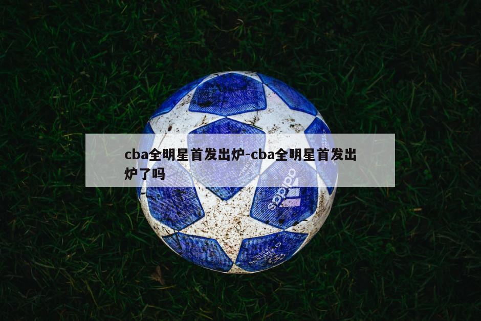 cba全明星首发出炉-cba全明星首发出炉了吗